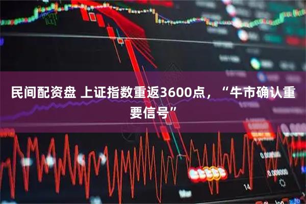 民间配资盘 上证指数重返3600点，“牛市确认重要信号”
