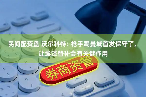 民间配资盘 沃尔科特: 枪手踢曼城首发保守了, 让埃泽替补会有关键作用