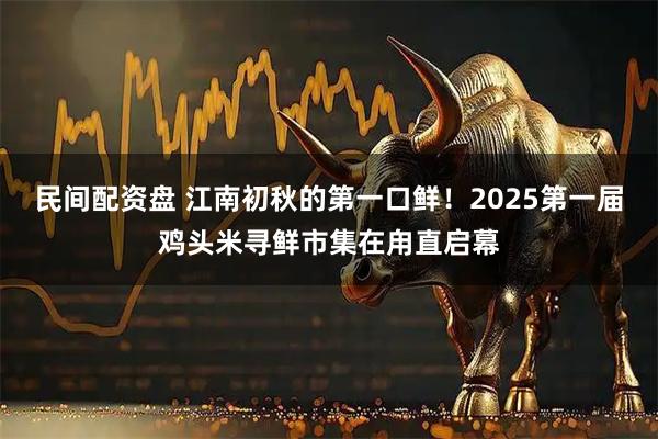 民间配资盘 江南初秋的第一口鲜！2025第一届鸡头米寻鲜市集在甪直启幕