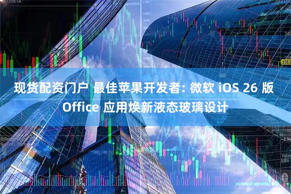 现货配资门户 最佳苹果开发者: 微软 iOS 26 版 Office 应用焕新液态玻璃设计