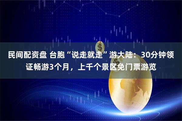 民间配资盘 台胞“说走就走”游大陆：30分钟领证畅游3个月，上千个景区免门票游览