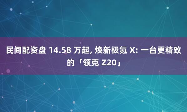 民间配资盘 14.58 万起, 焕新极氪 X: 一台更精致的「领克 Z20」