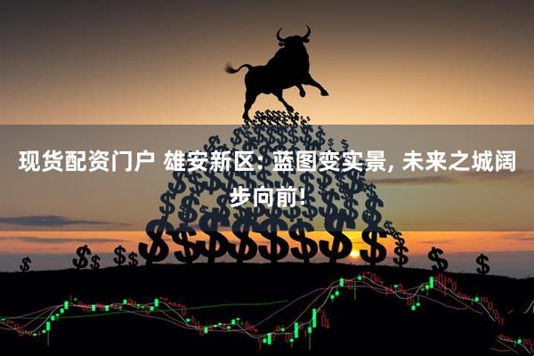 现货配资门户 雄安新区: 蓝图变实景, 未来之城阔步向前!