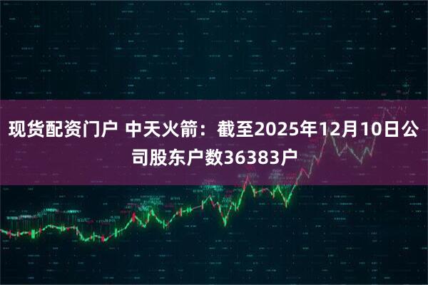 现货配资门户 中天火箭：截至2025年12月10日公司股东户数36383户