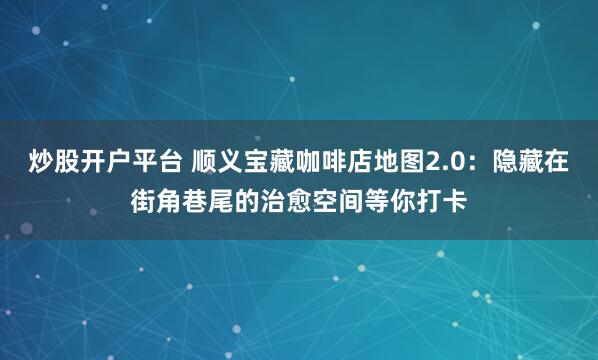 炒股开户平台 顺义宝藏咖啡店地图2.0：隐藏在街角巷尾的治愈空间等你打卡