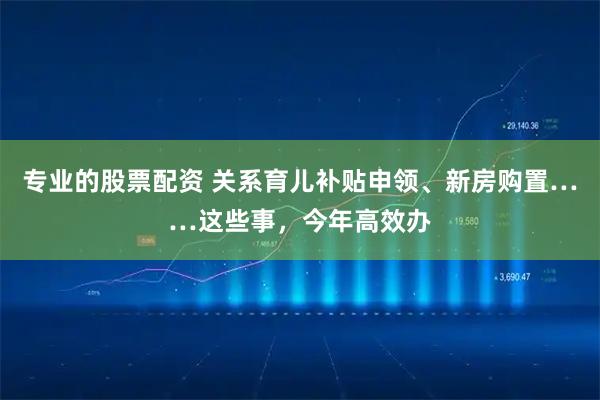 专业的股票配资 关系育儿补贴申领、新房购置……这些事，今年高效办
