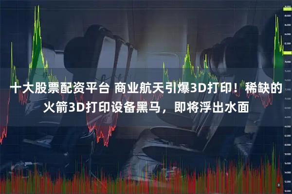 十大股票配资平台 商业航天引爆3D打印！稀缺的火箭3D打印设备黑马，即将浮出水面