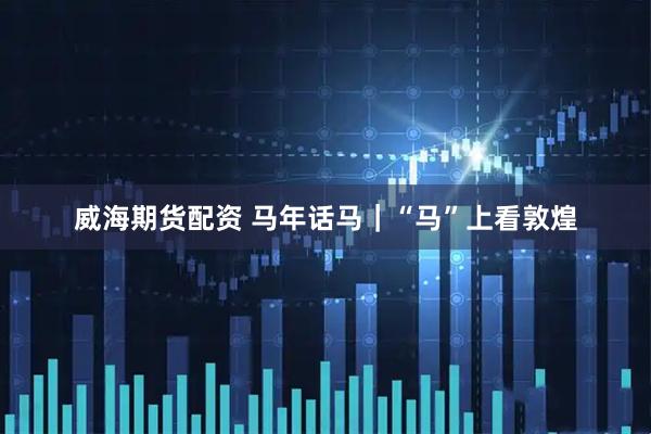 威海期货配资 马年话马｜“马”上看敦煌