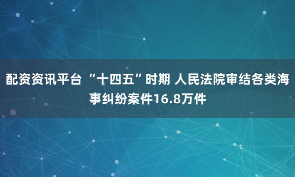 配资资讯平台 “十四五”时期 人民法院审结各类海事纠纷案件16.8万件
