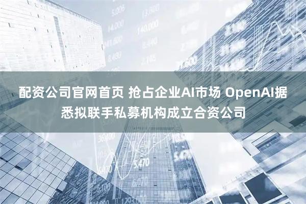 配资公司官网首页 抢占企业AI市场 OpenAI据悉拟联手私募机构成立合资公司