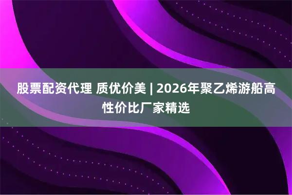 股票配资代理 质优价美 | 2026年聚乙烯游船高性价比厂家精选