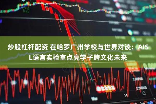 炒股杠杆配资 在哈罗广州学校与世界对谈：AISL语言实验室点亮学子跨文化未来
