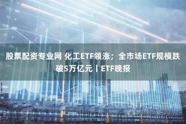 股票配资专业网 化工ETF领涨；全市场ETF规模跌破5万亿元丨ETF晚报