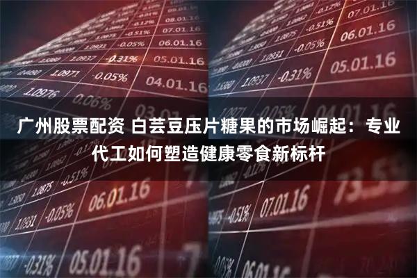 广州股票配资 白芸豆压片糖果的市场崛起：专业代工如何塑造健康零食新标杆