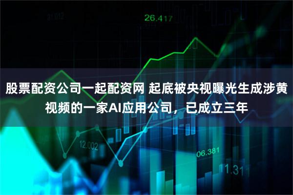股票配资公司一起配资网 起底被央视曝光生成涉黄视频的一家AI应用公司，已成立三年