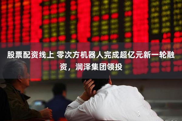 股票配资线上 零次方机器人完成超亿元新一轮融资，润泽集团领投