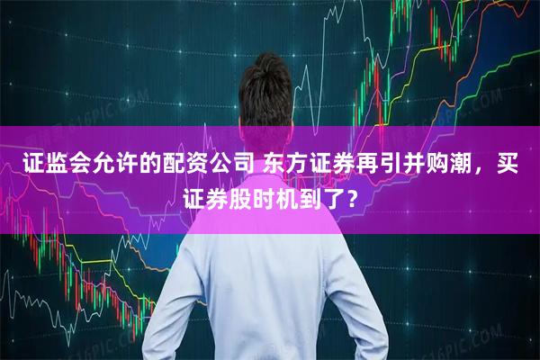 证监会允许的配资公司 东方证券再引并购潮，买证券股时机到了？