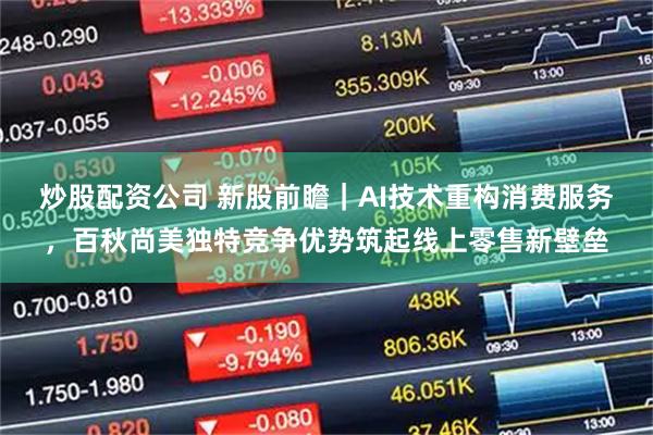 炒股配资公司 新股前瞻｜AI技术重构消费服务，百秋尚美独特竞争优势筑起线上零售新壁垒