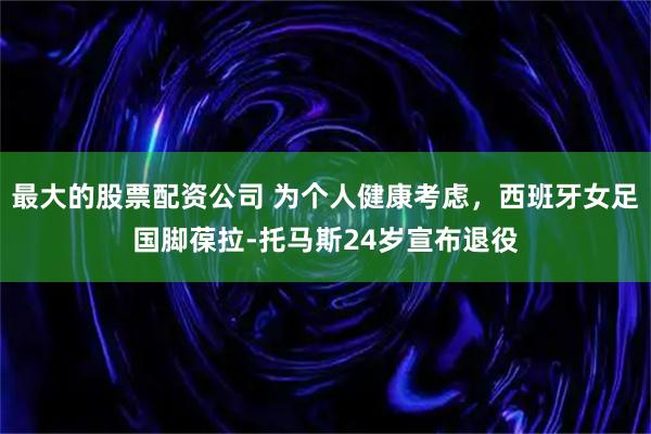最大的股票配资公司 为个人健康考虑，西班牙女足国脚葆拉-托马斯24岁宣布退役