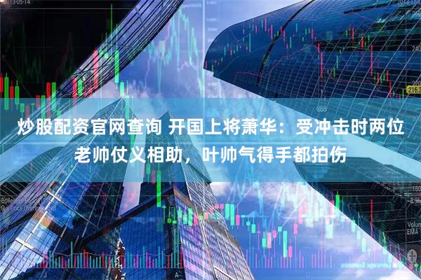 炒股配资官网查询 开国上将萧华：受冲击时两位老帅仗义相助，叶帅气得手都拍伤