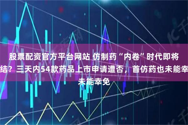 股票配资官方平台网站 仿制药“内卷”时代即将终结？三天内54款药品上市申请遭否，首仿药也未能幸免