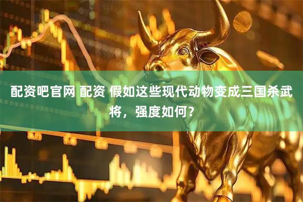 配资吧官网 配资 假如这些现代动物变成三国杀武将,强度如何?