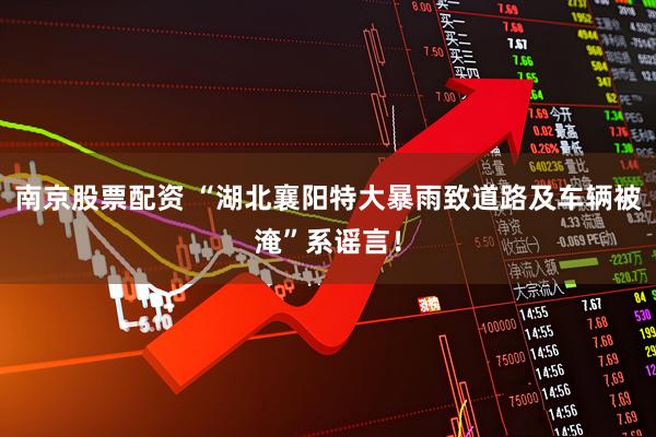 南京股票配资 “湖北襄阳特大暴雨致道路及车辆被淹”系谣言！