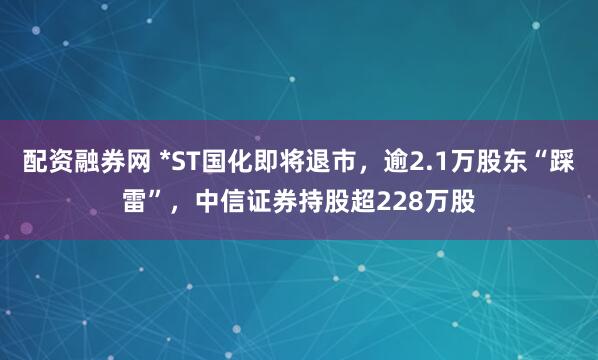 配资融券网 *ST国化即将退市，逾2.1万股东“踩雷”，中信证券持股超228万股