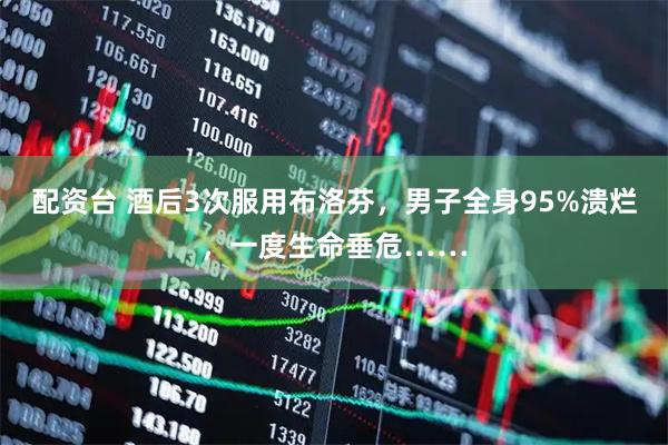 配资台 酒后3次服用布洛芬，男子全身95%溃烂，一度生命垂危……
