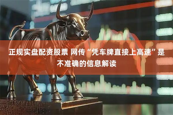 正规实盘配资股票 网传“凭车牌直接上高速”是不准确的信息解读