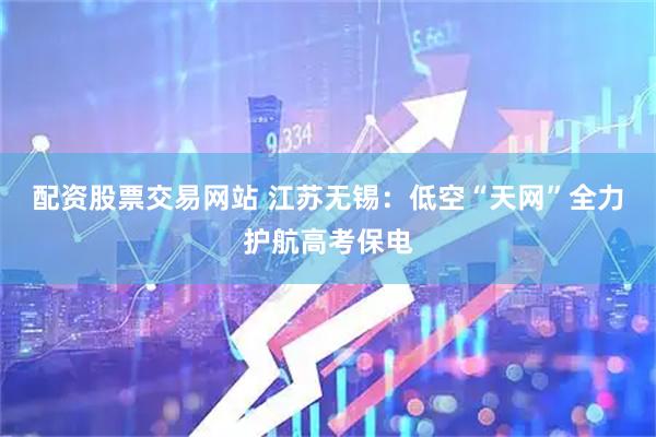 配资股票交易网站 江苏无锡:低空“天网”全力护航高考保电