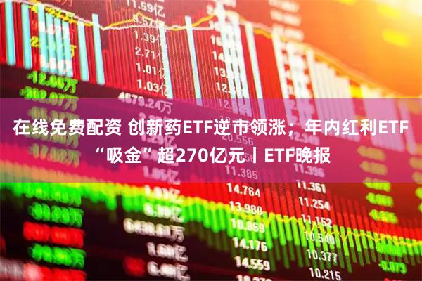 在线免费配资 创新药ETF逆市领涨；年内红利ETF“吸金”超270亿元丨ETF晚报