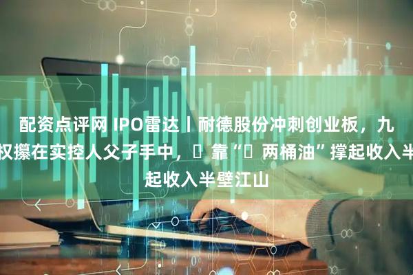 配资点评网 IPO雷达丨耐德股份冲刺创业板，九成表决权攥在实控人父子手中，‌靠“‌两桶油”撑起收入半壁江山
