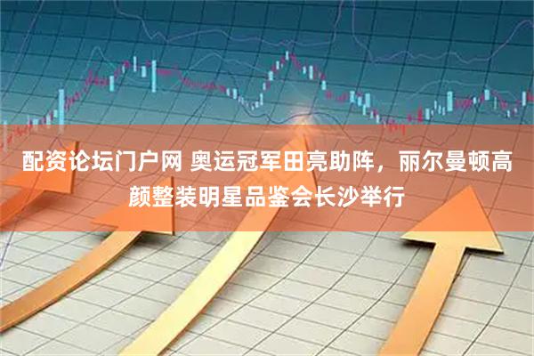 配资论坛门户网 奥运冠军田亮助阵，丽尔曼顿高颜整装明星品鉴会长沙举行