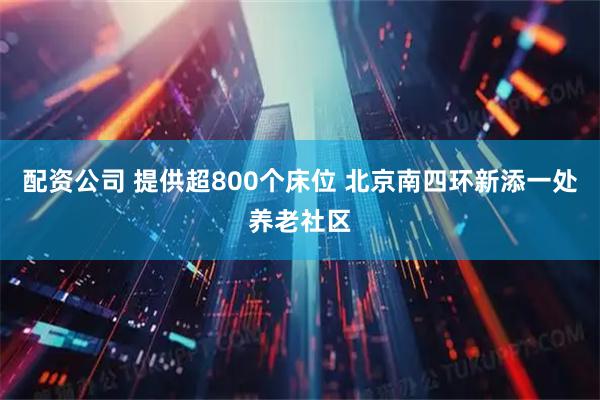 配资公司 提供超800个床位 北京南四环新添一处养老社区