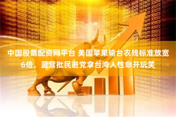 中国股票配资网平台 美国苹果输台农残标准放宽6倍，蓝营批民进党拿台湾人性命开玩笑