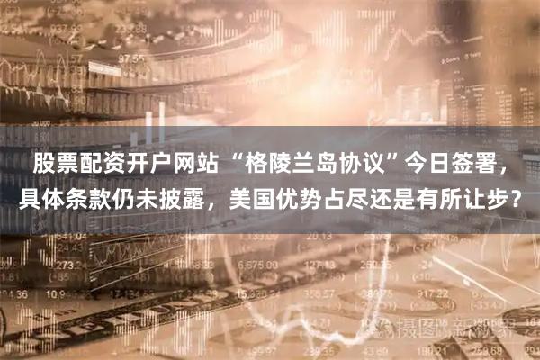 股票配资开户网站 “格陵兰岛协议”今日签署，具体条款仍未披露，美国优势占尽还是有所让步？
