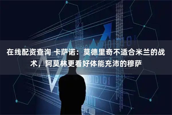 在线配资查询 卡萨诺：莫德里奇不适合米兰的战术，阿莫林更看好体能充沛的穆萨