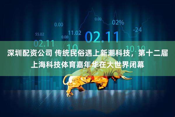 深圳配资公司 传统民俗遇上新潮科技，第十二届上海科技体育嘉年华在大世界闭幕
